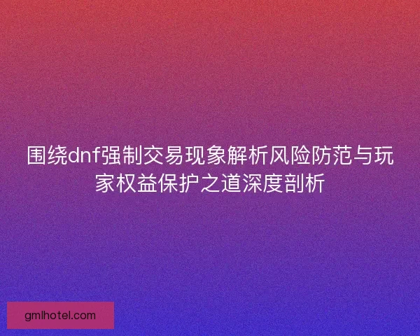 围绕dnf强制交易现象解析风险防范与玩家权益保护之道深度剖析