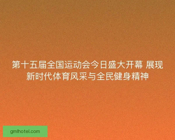 第十五届全国运动会今日盛大开幕 展现新时代体育风采与全民健身精神
