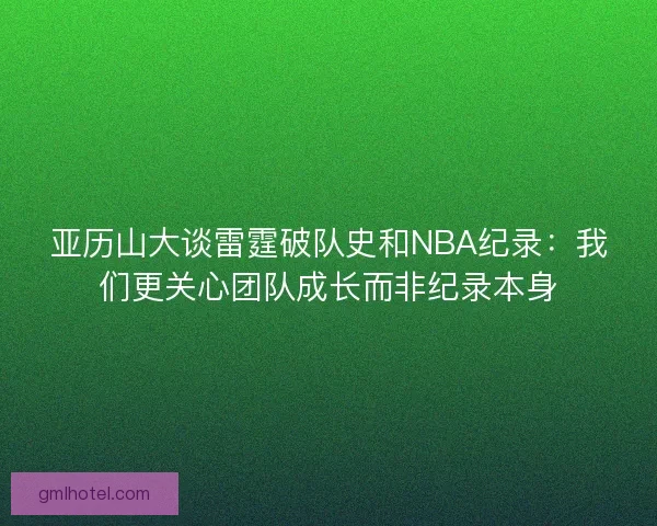 亚历山大谈雷霆破队史和NBA纪录：我们更关心团队成长而非纪录本身