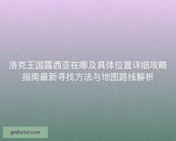 洛克王国露西亚在哪及具体位置详细攻略指南最新寻找方法与地图路线解析