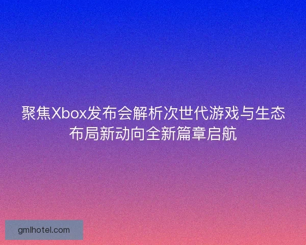 聚焦Xbox发布会解析次世代游戏与生态布局新动向全新篇章启航