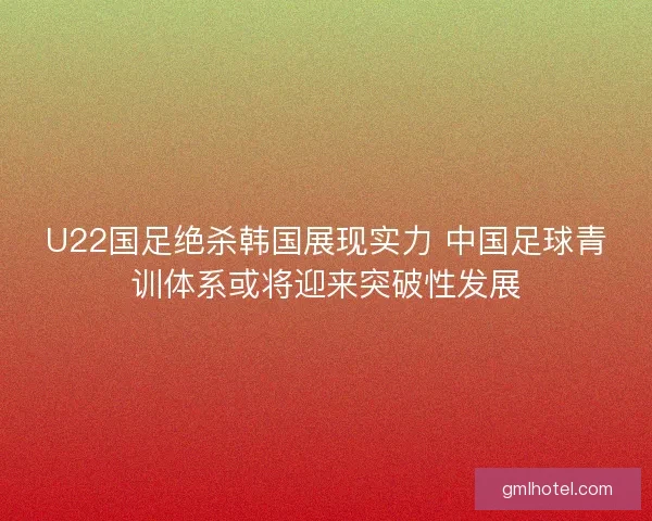 U22国足绝杀韩国展现实力 中国足球青训体系或将迎来突破性发展
