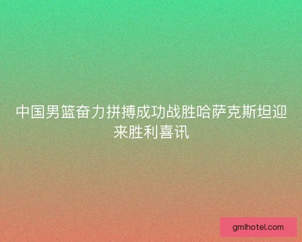 中国男篮奋力拼搏成功战胜哈萨克斯坦迎来胜利喜讯