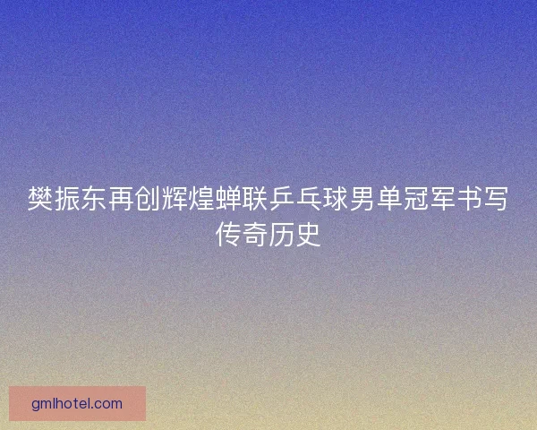 樊振东再创辉煌蝉联乒乓球男单冠军书写传奇历史